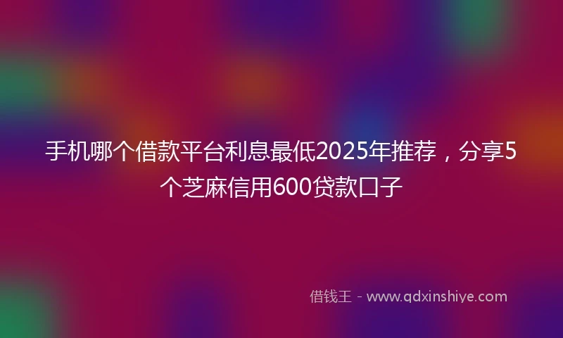 手机哪个借款平台利息最低2025年推荐，分享5个芝麻信用600贷款口子