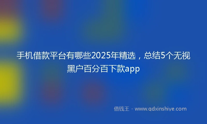 手机借款平台有哪些2025年精选，总结5个无视黑户百分百下款app