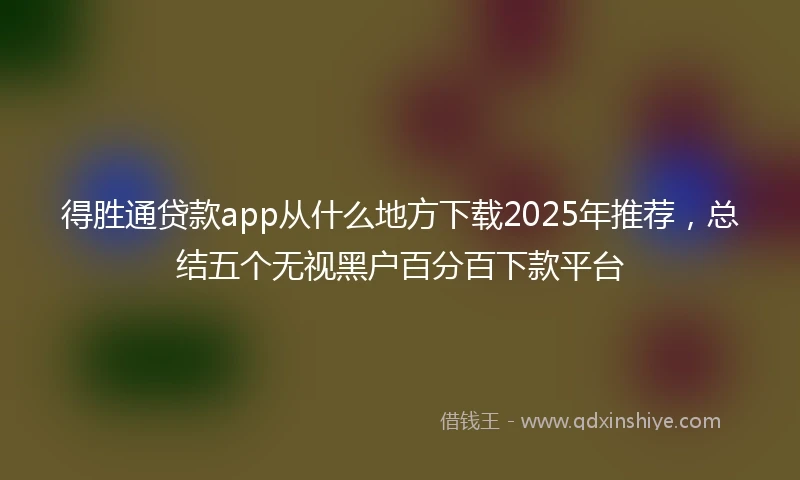 得胜通贷款app从什么地方下载2025年推荐,总结五个无视黑户百分百下款平台