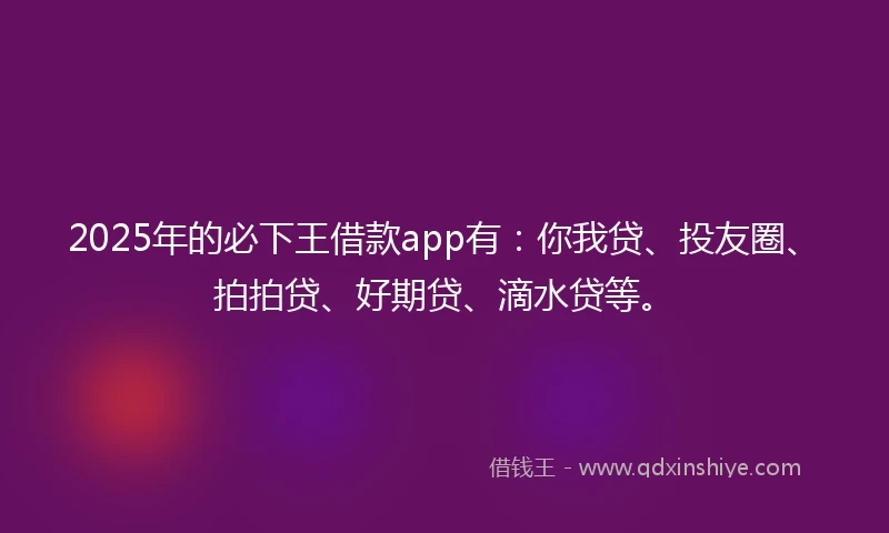 2025年的必下王借款app有：你我贷、投友圈、拍拍贷、好期贷、滴水贷等。