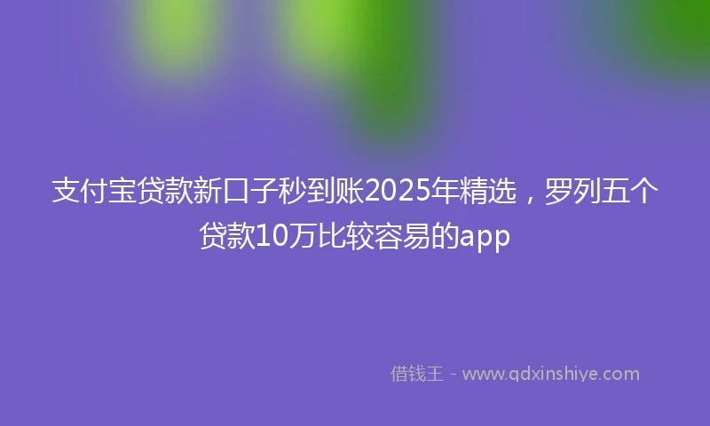 支付宝贷款新口子秒到账2025年精选，罗列五个贷款10万比较容易的app