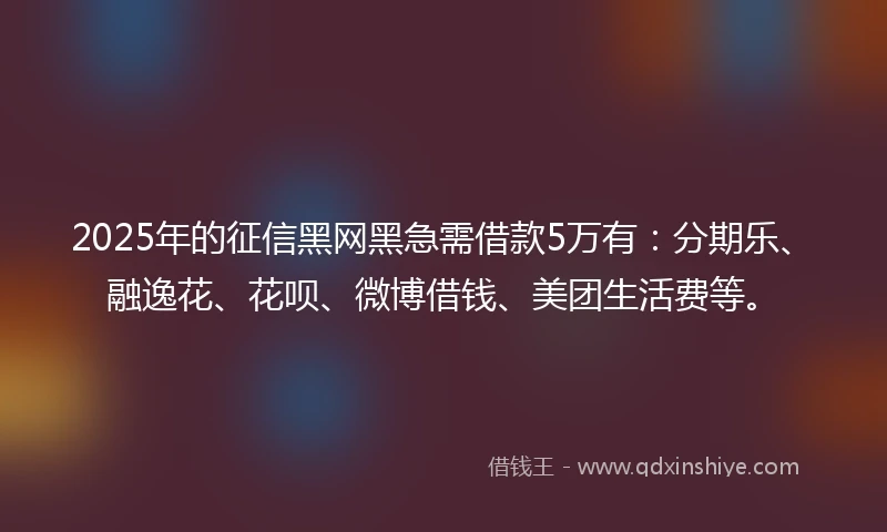 2025年的征信黑网黑急需借款5万有：分期乐、融逸花、花呗、微博借钱、美团生活费等。