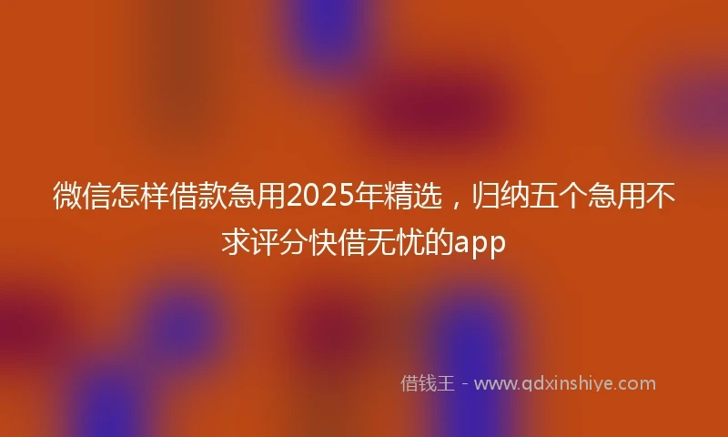 微信怎样借款急用2025年精选,归纳五个急用不求评分快借无忧的app