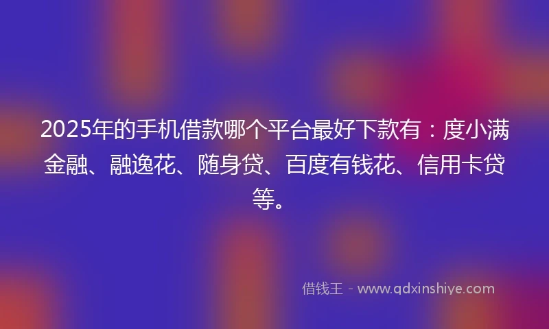 2025年的手机借款哪个平台最好下款有：度小满金融、融逸花、随身贷、百度有钱花、信用卡贷等。