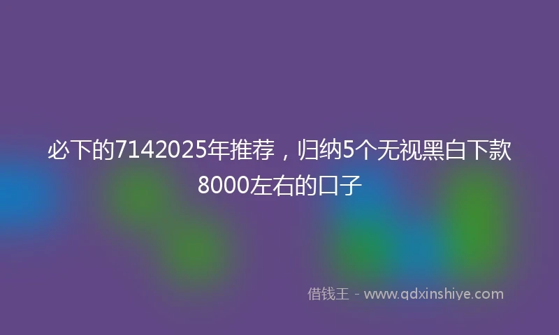 必下的7142025年推荐，归纳5个无视黑白下款8000左右的口子