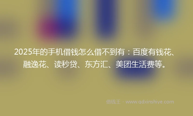 2025年的手机借钱怎么借不到有：百度有钱花、融逸花、读秒贷、东方汇、美团生活费等。