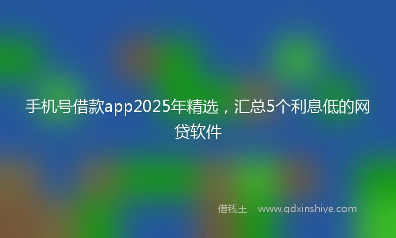 手机号借款app2025年精选，汇总5个利息低的网贷软件