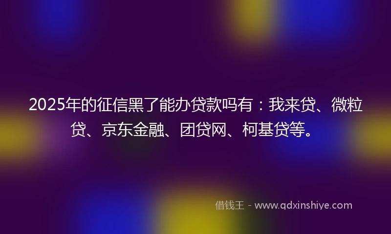 2025年的征信黑了能办贷款吗有：我来贷、微粒贷、京东金融、团贷网、柯基贷等。