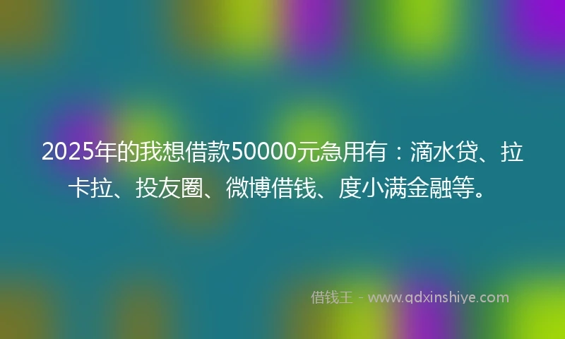 2025年的我想借款50000元急用有：滴水贷、拉卡拉、投友圈、微博借钱、度小满金融等。