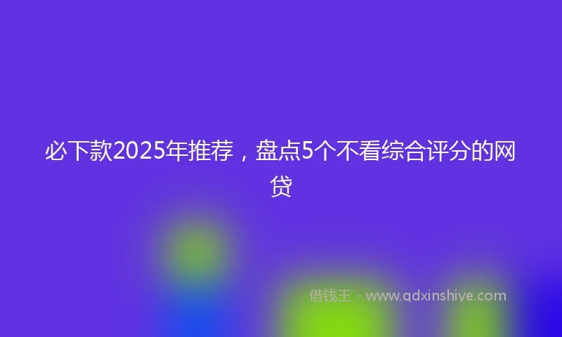 必下款2025年推荐，盘点5个不看综合评分的网贷