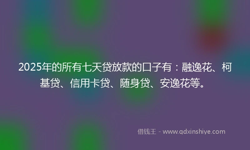 2025年的所有七天贷放款的口子有：融逸花、柯基贷、信用卡贷、随身贷、安逸花等。