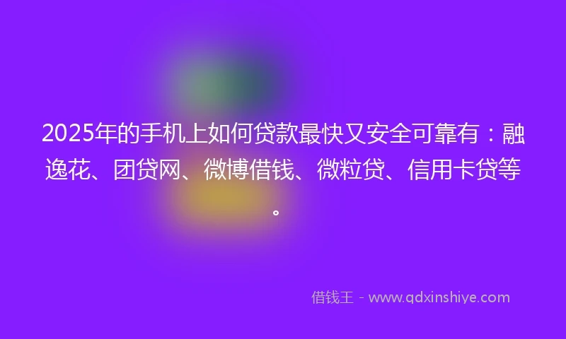 2025年的手机上如何贷款最快又安全可靠有：融逸花、团贷网、微博借钱、微粒贷、信用卡贷等。