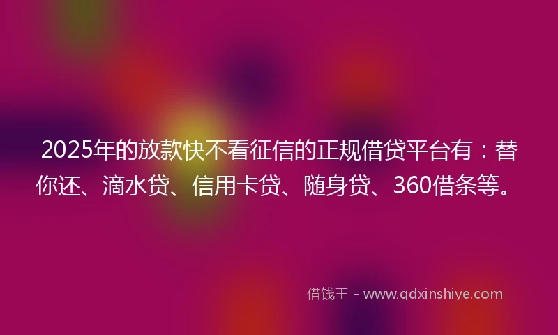 2025年的放款快不看征信的正规借贷平台有：替你还、滴水贷、信用卡贷、随身贷、360借条等。