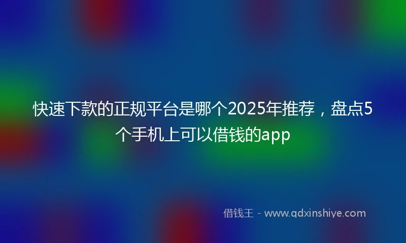 快速下款的正规平台是哪个2025年推荐，盘点5个手机上可以借钱的app
