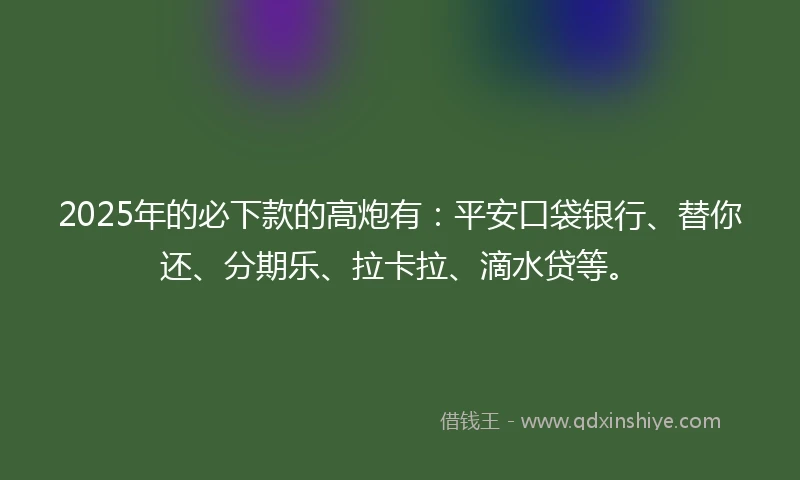 2025年的必下款的高炮有：平安口袋银行、替你还、分期乐、拉卡拉、滴水贷等。