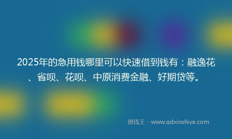 2025年的急用钱哪里可以快速借到钱有：融逸花、省呗、花呗、中原消费金融、好期贷等。
