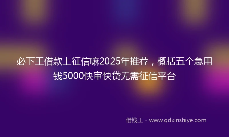 必下王借款上征信嘛2025年推荐，概括五个急用钱5000快审快贷无需征信平台