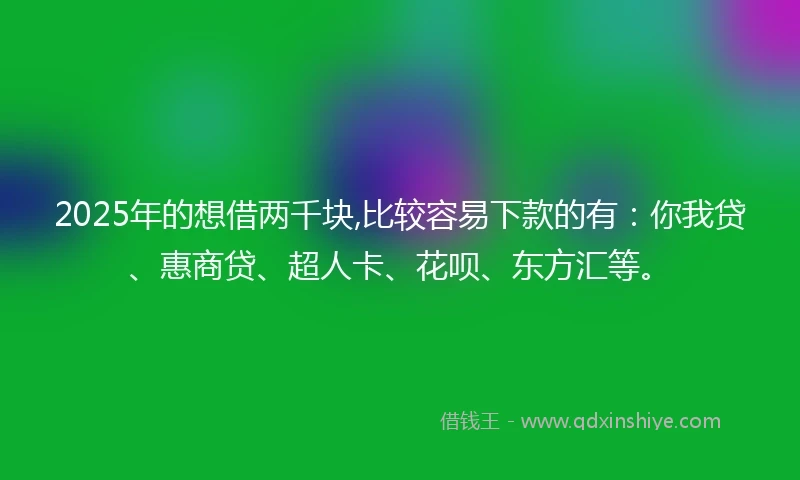 2025年的想借两千块,比较容易下款的有：你我贷、惠商贷、超人卡、花呗、东方汇等。