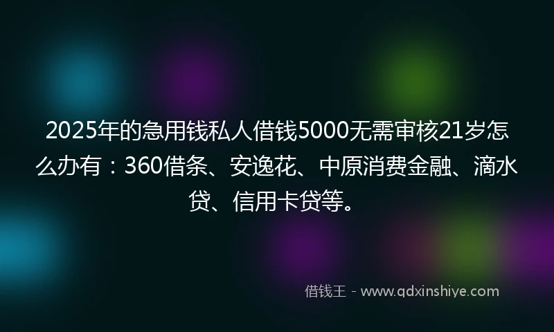 2025年的急用钱私人借钱5000无需审核21岁怎么办有：360借条、安逸花、中原消费金融、滴水贷、信用卡贷等。