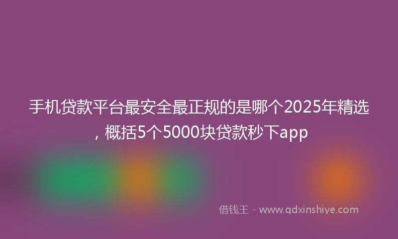 手机贷款平台最安全最正规的是哪个2025年精选，概括5个5000块贷款秒下app