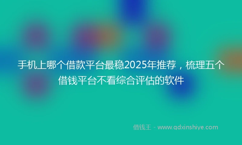 手机上哪个借款平台最稳2025年推荐，梳理五个借钱平台不看综合评估的软件