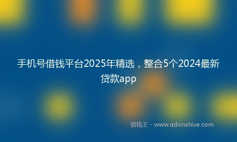 手机号借钱平台2025年精选，整合5个2024最新贷款app