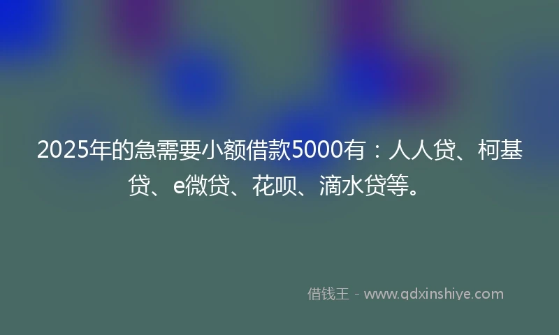 2025年的急需要小额借款5000有：人人贷、柯基贷、e微贷、花呗、滴水贷等。