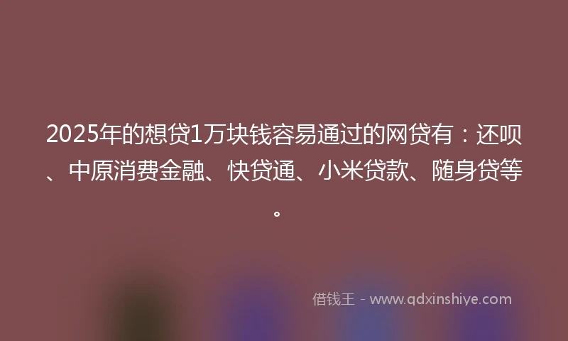 2025年的想贷1万块钱容易通过的网贷有：还呗、中原消费金融、快贷通、小米贷款、随身贷等。