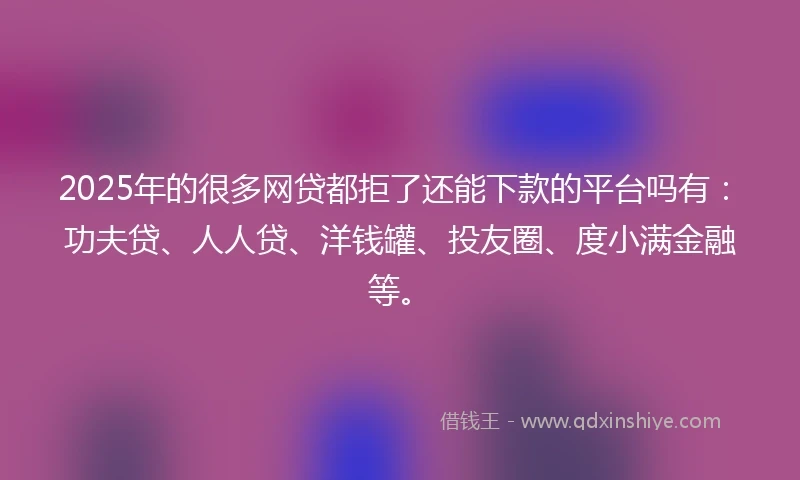 2025年的很多网贷都拒了还能下款的平台吗有：功夫贷、人人贷、洋钱罐、投友圈、度小满金融等。