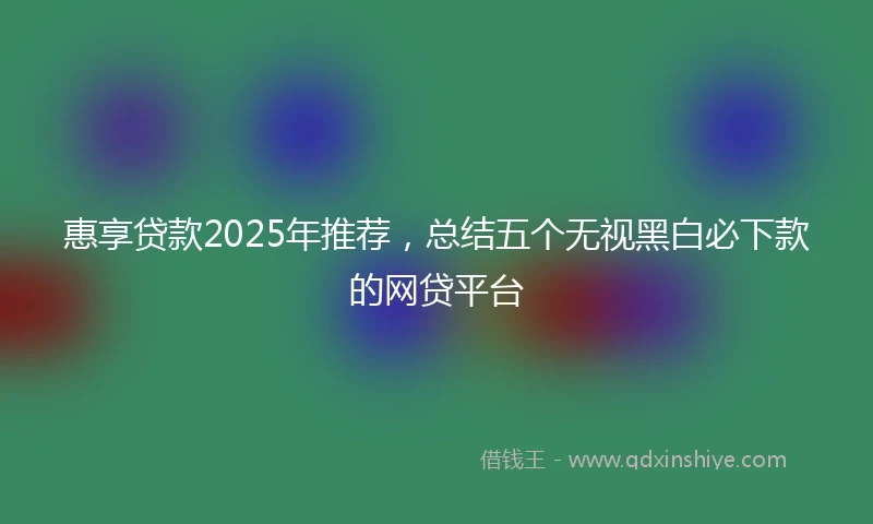 惠享贷款2025年推荐，总结五个无视黑白必下款的网贷平台
