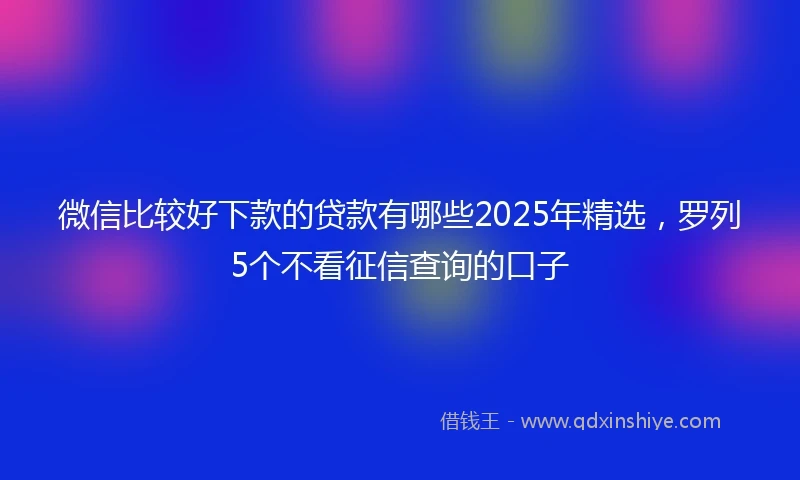 微信比较好下款的贷款有哪些2025年精选，罗列5个不看征信查询的口子