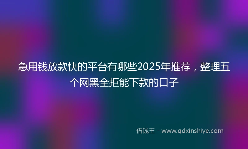 急用钱放款快的平台有哪些2025年推荐，整理五个网黑全拒能下款的口子