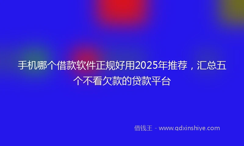 手机哪个借款软件正规好用2025年推荐，汇总五个不看欠款的贷款平台