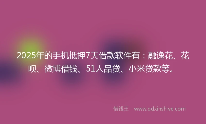 2025年的手机抵押7天借款软件有：融逸花、花呗、微博借钱、51人品贷、小米贷款等。