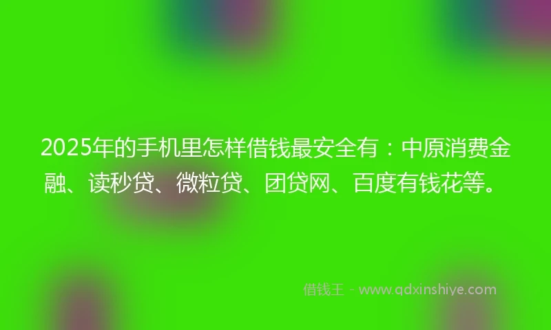2025年的手机里怎样借钱最安全有：中原消费金融、读秒贷、微粒贷、团贷网、百度有钱花等。