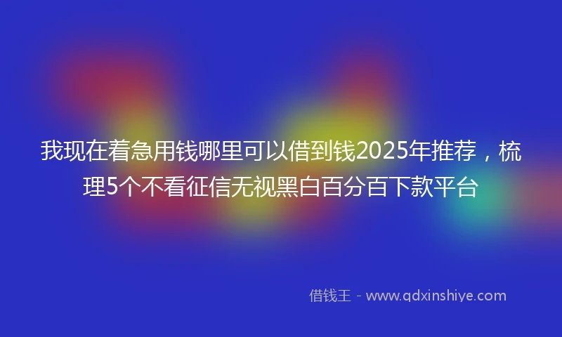 我现在着急用钱哪里可以借到钱2025年推荐，梳理5个不看征信无视黑白百分百下款平台