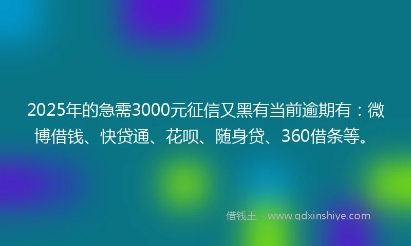 2025年的急需3000元征信又黑有当前逾期有：微博借钱、快贷通、花呗、随身贷、360借条等。