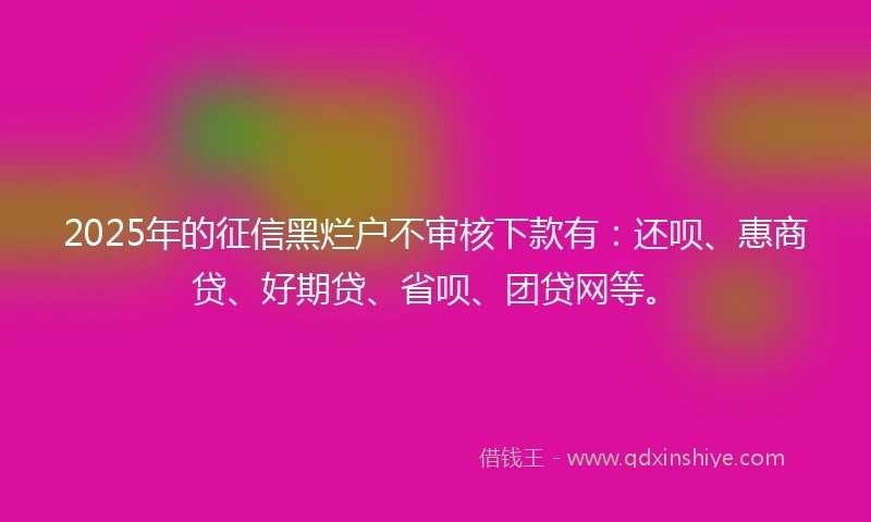 2025年的征信黑烂户不审核下款有：还呗、惠商贷、好期贷、省呗、团贷网等。
