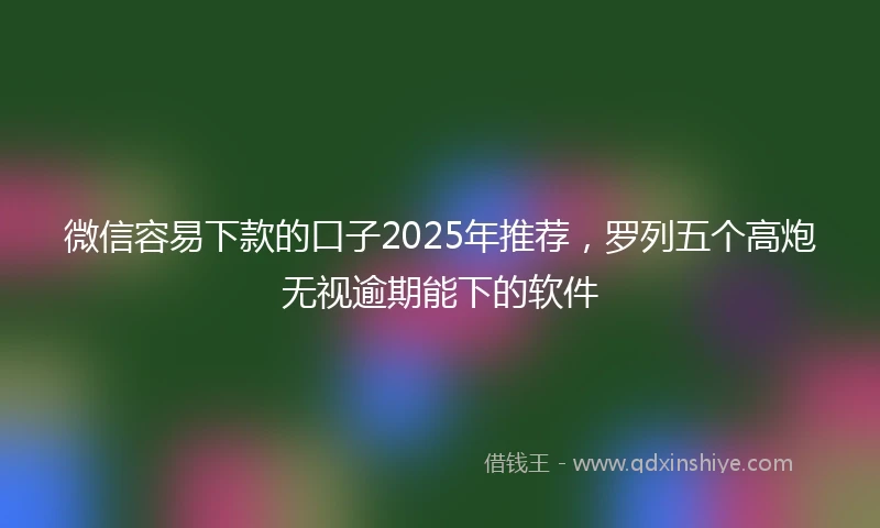微信容易下款的口子2025年推荐，罗列五个高炮无视逾期能下的软件