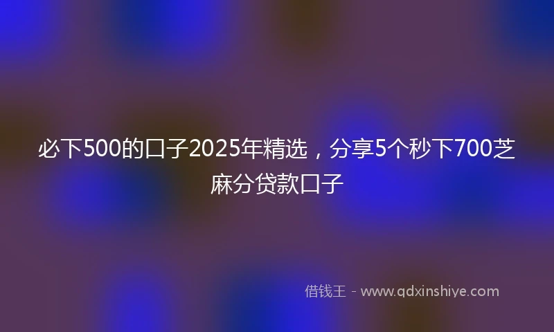 必下500的口子2025年精选，分享5个秒下700芝麻分贷款口子