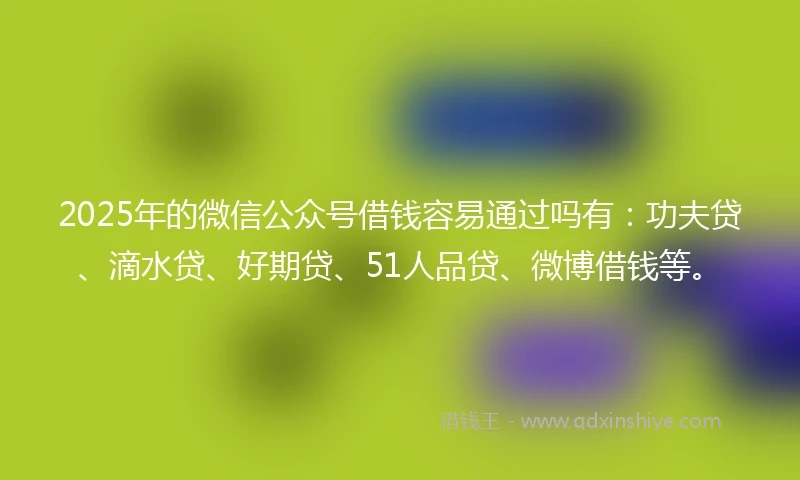 2025年的微信公众号借钱容易通过吗有：功夫贷、滴水贷、好期贷、51人品贷、微博借钱等。