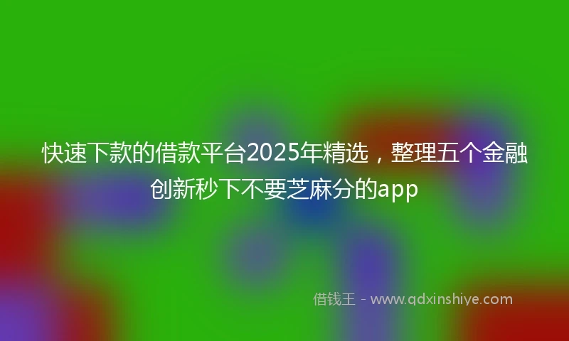 快速下款的借款平台2025年精选，整理五个金融创新秒下不要芝麻分的app