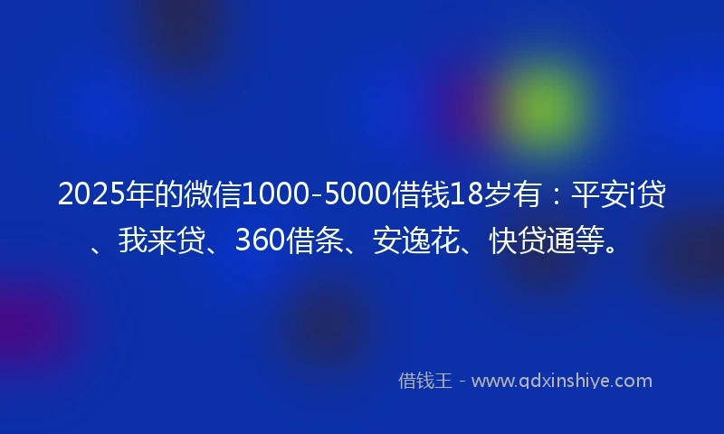 2025年的微信1000-5000借钱18岁有：平安i贷、我来贷、360借条、安逸花、快贷通等。