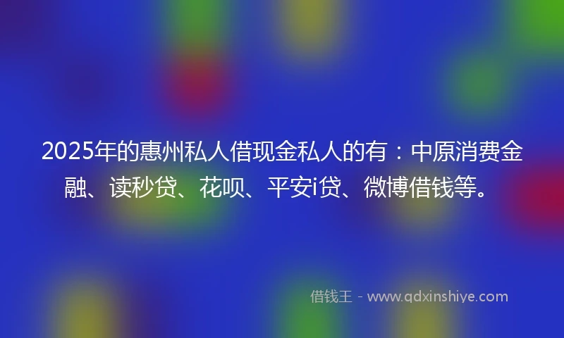 2025年的惠州私人借现金私人的有：中原消费金融、读秒贷、花呗、平安i贷、微博借钱等。