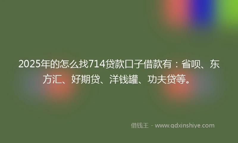 2025年的怎么找714贷款口子借款有：省呗、东方汇、好期贷、洋钱罐、功夫贷等。