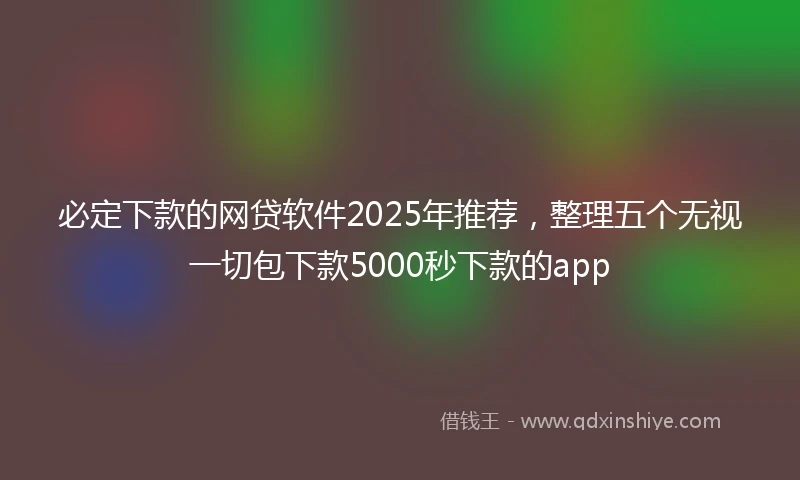 必定下款的网贷软件2025年推荐，整理五个无视一切包下款5000秒下款的app