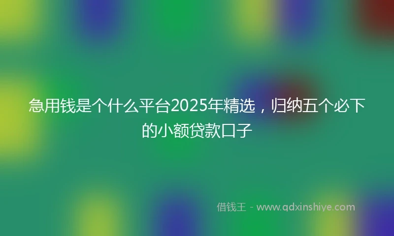 急用钱是个什么平台2025年精选，归纳五个必下的小额贷款口子