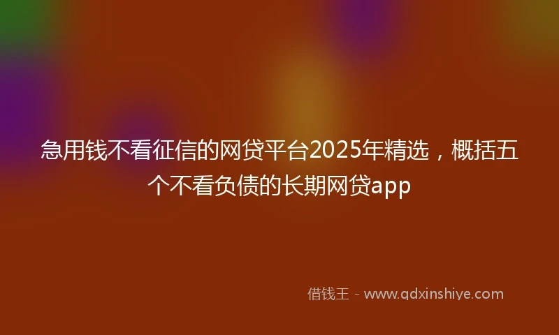 急用钱不看征信的网贷平台2025年精选，概括五个不看负债的长期网贷app