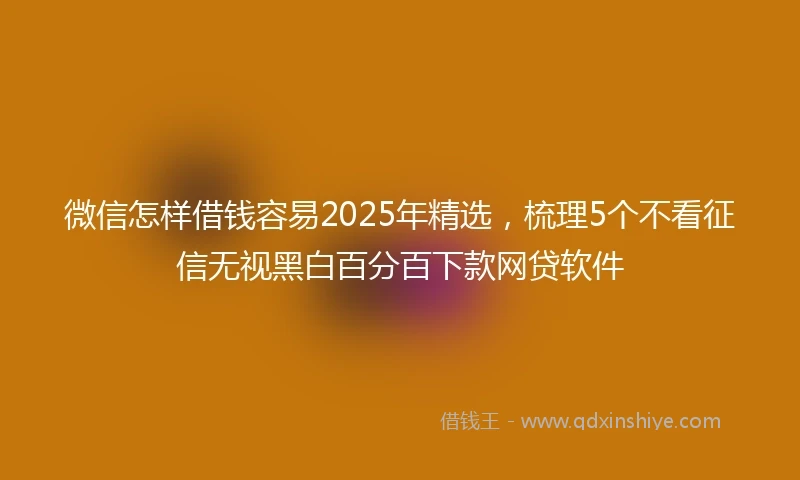 微信怎样借钱容易2025年精选，梳理5个不看征信无视黑白百分百下款网贷软件