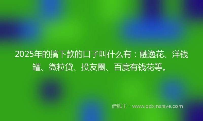2025年的搞下款的口子叫什么有：融逸花、洋钱罐、微粒贷、投友圈、百度有钱花等。